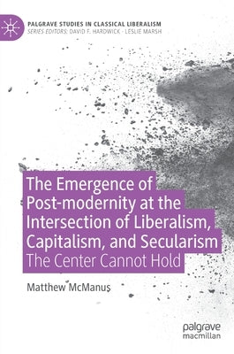 The Emergence of Post-Modernity at the Intersection of Liberalism, Capitalism, and Secularism: The Center Cannot Hold by McManus, Matthew