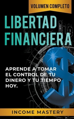 Libertad Financiera: Aprende a Tomar el Control de tu Dinero y de tu Tiempo Hoy Volumen Completo by Mastery, Income