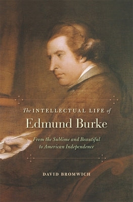 Intellectual Life of Edmund Burke: From the Sublime and Beautiful to American Independence by Bromwich, David