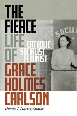 The Fierce Life of Grace Holmes Carlson: Catholic, Socialist, Feminist by Haverty-Stacke, Donna T.