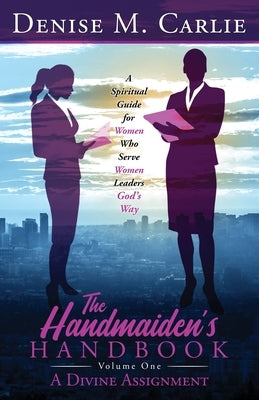 The Handmaiden's Handbook: A Spiritual Guide for Women Who Serve Women Leaders God's Way Volume One A Divine Assignment by Carlie, Denise M.