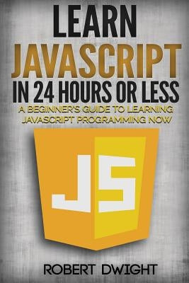 JavaScript: Learn JavaScript in 24 Hours or Less - A Beginner's Guide To Learning JavaScript Programming Now by Dwight, Robert