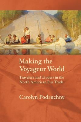 Making the Voyageur World: Travelers and Traders in the North American Fur Trade by Podruchny, Carolyn