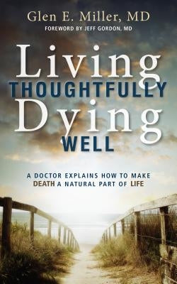 Living Thoughtfully, Dying Well: A Doctor Explains How to Make Death a Natural Part of Life by Miller, Glen