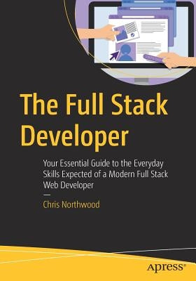 The Full Stack Developer: Your Essential Guide to the Everyday Skills Expected of a Modern Full Stack Web Developer by Northwood, Chris