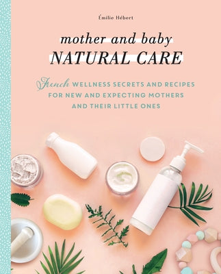 Mother and Baby Natural Care: French Wellness Secrets and Recipes for New and Expecting Mothers and Their Little Ones by H&#233;bert, &#201;milie