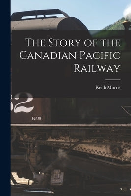 The Story of the Canadian Pacific Railway by Morris, Keith
