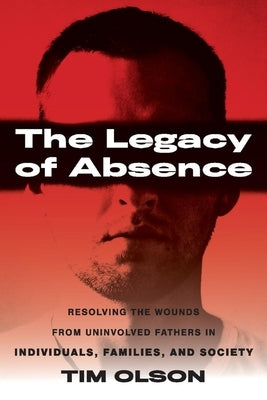 The Legacy of Absence: Resolving the Wounds from Uninvolved Fathers in Individuals, Families, and Society by Olson, Tim