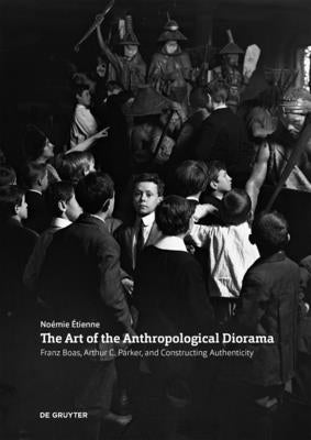 The Art of the Anthropological Diorama: Franz Boas, Arthur C. Parker, and Constructing Authenticity by Etienne, Noemie