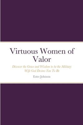 Virtuous Women of Valor: Discover the Grace and Wisdom to be the Military Wife God Desires You To Be by Johnson, Ester