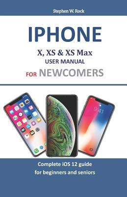 iPhone X, XS & XS Max User Manual for Newcomers: Complete IOS 12 Guide for Beginners and Seniors by Rock, Stephen W.