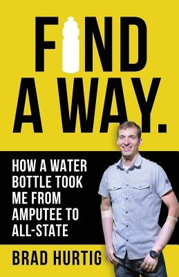 Find A Way: How a Water Bottle Took Me from Amputee to All-State by Hurtig, Brad