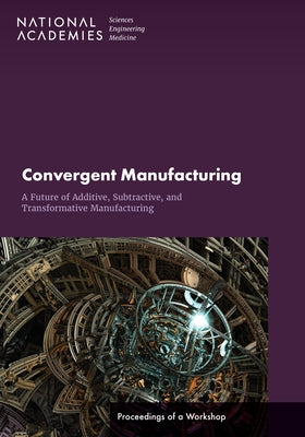 Convergent Manufacturing: A Future of Additive, Subtractive, and Transformative Manufacturing: Proceedings of a Workshop by National Academies of Sciences Engineeri