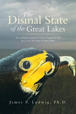 The Dismal State of the Great Lakes: An Ecologist's Analysis of Why It Happened, and How to Fix the Mess We Have Made. by Ludwig Ph. D., James P.