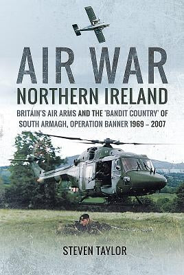Air War Northern Ireland: Britain's Air Arms and the 'Bandit Country' of South Armagh, Operation Banner 1969 - 2007 by Taylor, Steven