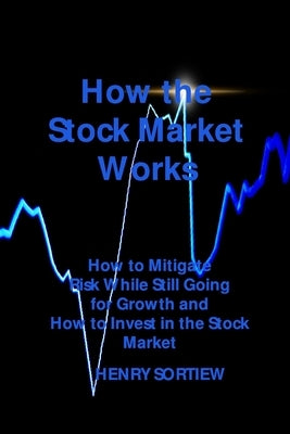 How the Stock Market Works: How to Mitigate Risk While Still Going for Growth and How to Invest in the Stock Market by Sortiew, Henry