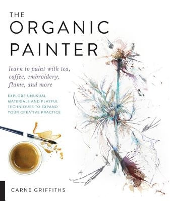 The Organic Painter: Learn to Paint with Tea, Coffee, Embroidery, Flame, and More; Explore Unusual Materials and Playful Techniques to Expa by Griffiths, Carne