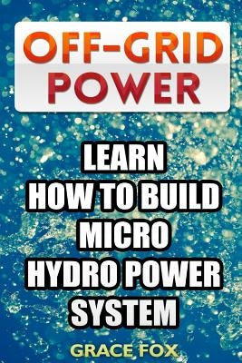 Off-Grid Power: Learn How To Build Micro Hydro Power System by Fox, Grace