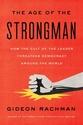 The Age of the Strongman: How the Cult of the Leader Threatens Democracy Around the World by Rachman, Gideon