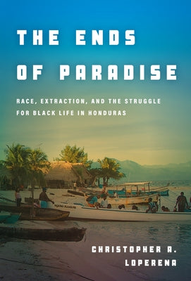 The Ends of Paradise: Race, Extraction, and the Struggle for Black Life in Honduras by Loperena, Christopher