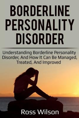 Borderline Personality Disorder: Understanding Borderline Personality Disorder, and how it can be managed, treated, and improved by Wilson, Ross