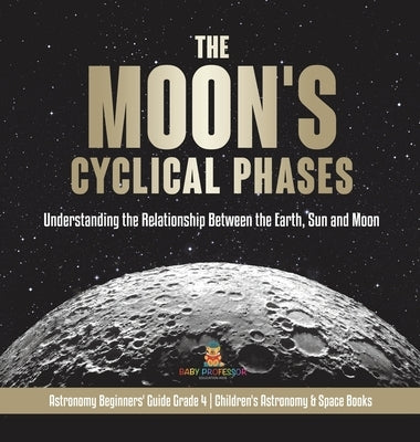 The Moon's Cyclical Phases: Understanding the Relationship Between the Earth, Sun and Moon Astronomy Beginners' Guide Grade 4 Children's Astronomy by Baby Professor