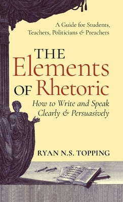 Elements of Rhetoric: How to Write and Speak Clearly and Persuasively -- A Guide for Students, Teachers, Politicians & Preachers by Topping, Ryan N. S.