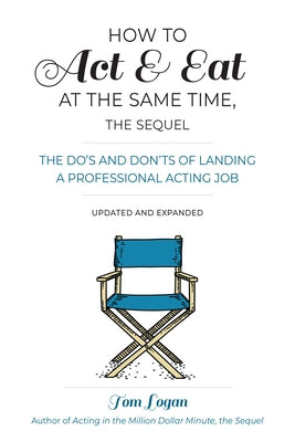 How to Act & Eat at the Same Time, the Sequel: The Do's and Don'ts of Landing a Professional Acting Job, Updated and Expanded by Logan, Tom