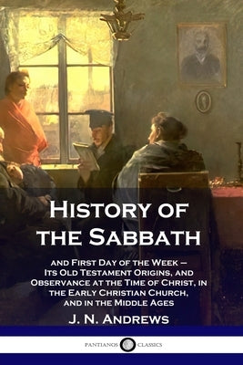 History of the Sabbath: and First Day of the Week - Its Old Testament Origins, and Observance at the Time of Christ, in the Early Christian Ch by Andrews, J. N.