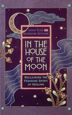 In the House of the Moon: Reclaiming the Feminine Spirit Healing by Elias, Jason