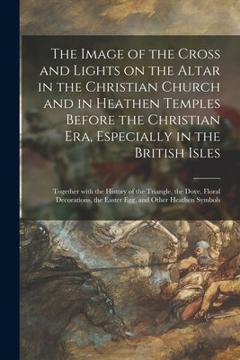 The Image of the Cross and Lights on the Altar in the Christian Church and in Heathen Temples Before the Christian Era, Especially in the British Isle by Anonymous