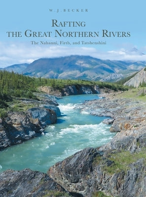 Rafting the Great Northern Rivers: The Nahanni, Firth, and Tatshenshini by Becker, W. J.