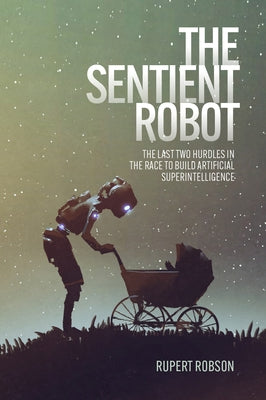 The Sentient Robot: The Last Two Hurdles in the Race to Build Artificial Superintelligence by Robson, Rupert