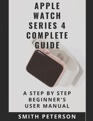 Apple Watch Series 4 Complete Guide: A Step by Step Beginner's User Manual by Peterson, Smith