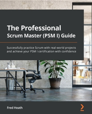 The Professional Scrum Master (PSM I) Guide: Successfully practice Scrum with real-world projects and achieve your PSM I certification with confidence by Heath, Fred