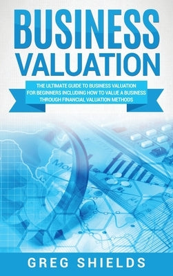 Business Valuation: The Ultimate Guide to Business Valuation for Beginners, Including How to Value a Business Through Financial Valuation by Shields, Greg