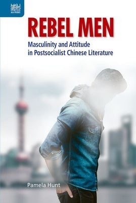 Rebel Men: Masculinity and Attitude in Postsocialist Chinese Literature by Hunt, Pamela