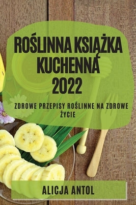 Ro&#346;linna Ksi&#260;&#379;ka Kuchenna 2022: Zdrowe Przepisy Ro&#346;linne Na Zdrowe &#379;ycie by Antol, Alicja