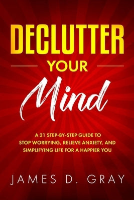 Declutter Your Mind: A 21 Step-By-Step Guide to Stop Worrying, Relieve Anxiety and Simplifying Life for a Happier You by D. Gray, James