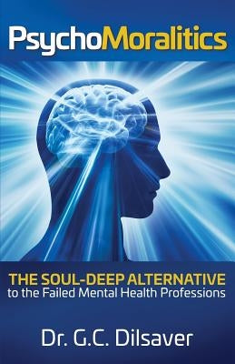 Psychomoralitics: The Soul-Deep Alternative to the Failed Mental Health Professions by Dilsaver, G. C.