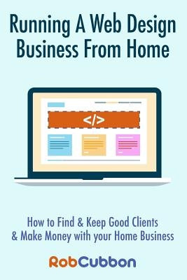 Running a Web Design Business from Home: How to Find and Keep Good Clients and Make Money with Your Home Business by Cubbon, Rob