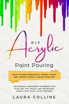 DIY Acrylic Paint Pouring: How to Make Beautiful, Fresh, Funky and Trendy Acrylic Paint Pour Art - The Essential Beginner's Handbook for Fluid Ar by Collins, Laura