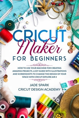 Cricut Maker for Beginners: How to Use Your Machine for Creating Amazing Projects. A DIY Guide with Illustrations and Screenshots to Change the De by Academy, Cricut Design