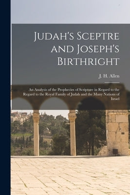 Judah's Sceptre and Joseph's Birthright; an Analysis of the Prophecies of Scripture in Regard to the Regard to the Royal Family of Judah and the Many by Allen, J. H. (John Harden) 1847-