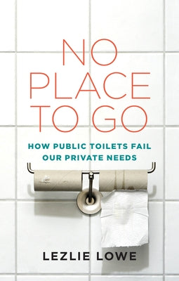 No Place to Go: How Public Toilets Fail Our Private Needs by Lowe, Lezlie