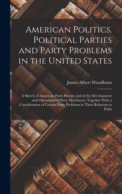 American Politics. Political Parties and Party Problems in the United States; a Sketch of American Party History and of the Development and Operations by Woodburn, James Albert