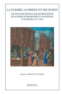 La Guerre, Le Prince Et Ses Sujets: Les Finances Des Pays-Bas Bourguignons Sous Marie de Bourgogne Et Maximilien d'Autriche (1477-1493) by Sablon Du Corail, Amable