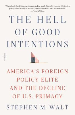 The Hell of Good Intentions: America's Foreign Policy Elite and the Decline of U.S. Primacy by Walt, Stephen M.