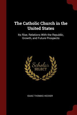 The Catholic Church in the United States: Its Rise, Relations With the Republic, Growth, and Future Prospects by Hecker, Isaac Thomas