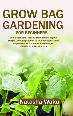 Grow Bag Gardening for Beginners: Useful Tips and Tricks to Start and Manage A Simple Grow Bag Garden in Your Backyard: Grow Vegetables, Fruits, Herbs by Waku, Natasha